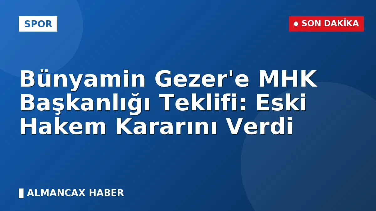 Bünyamin Gezer'e MHK Başkanlığı Teklifi: Eski Hakem Kararını Verdi