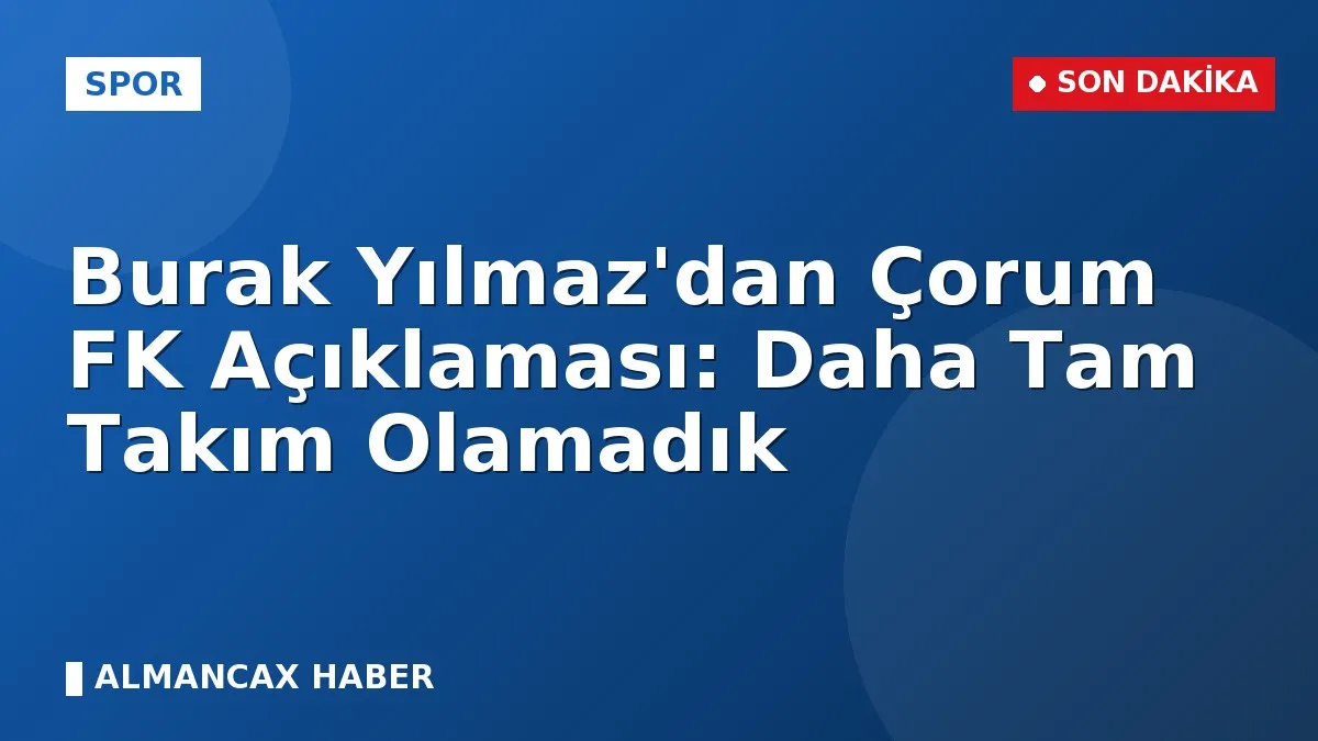 Burak Yılmaz'dan Çorum FK Açıklaması: Daha Tam Takım Olamadık