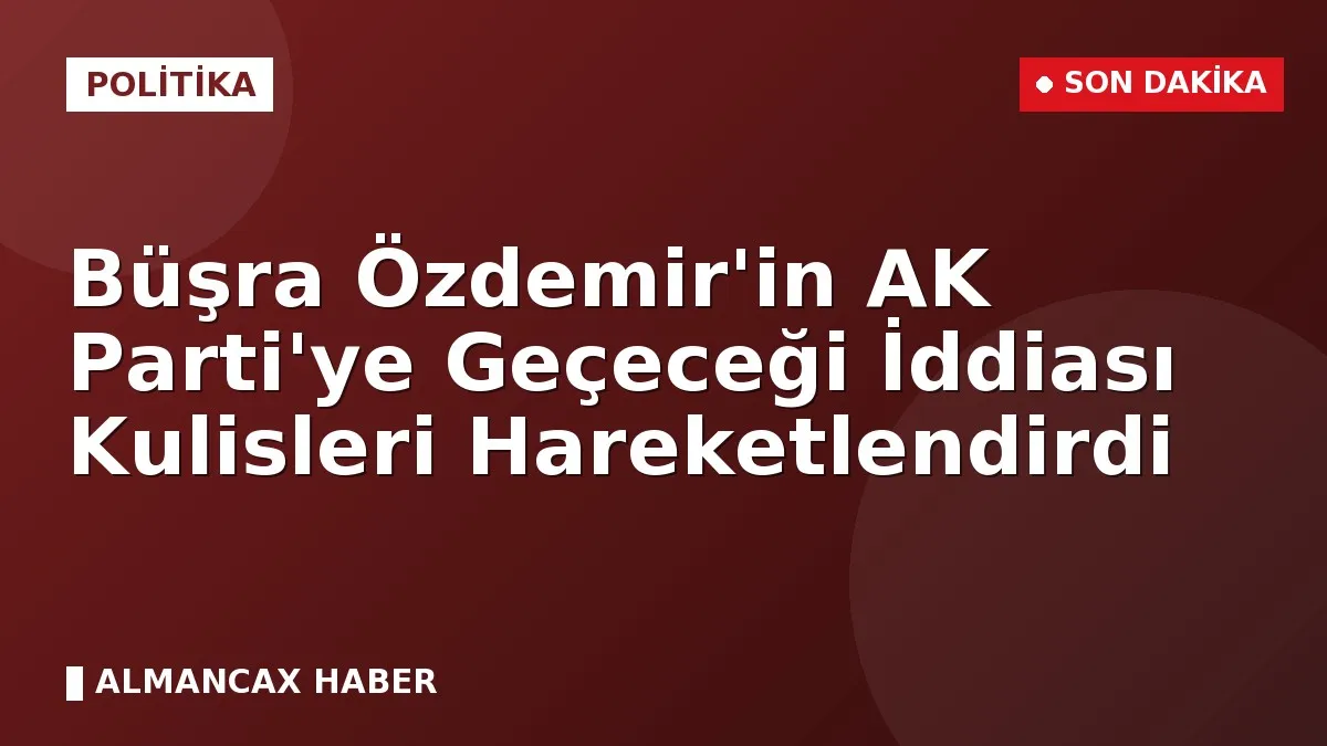 Büşra Özdemir'in AK Parti'ye Geçeceği İddiası Kulisleri Hareketlendirdi