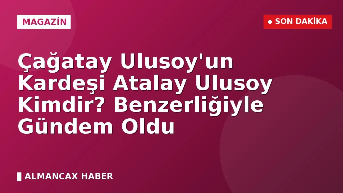 Çağatay Ulusoy'un Kardeşi Atalay Ulusoy Kimdir? Benzerliğiyle Gündem Oldu