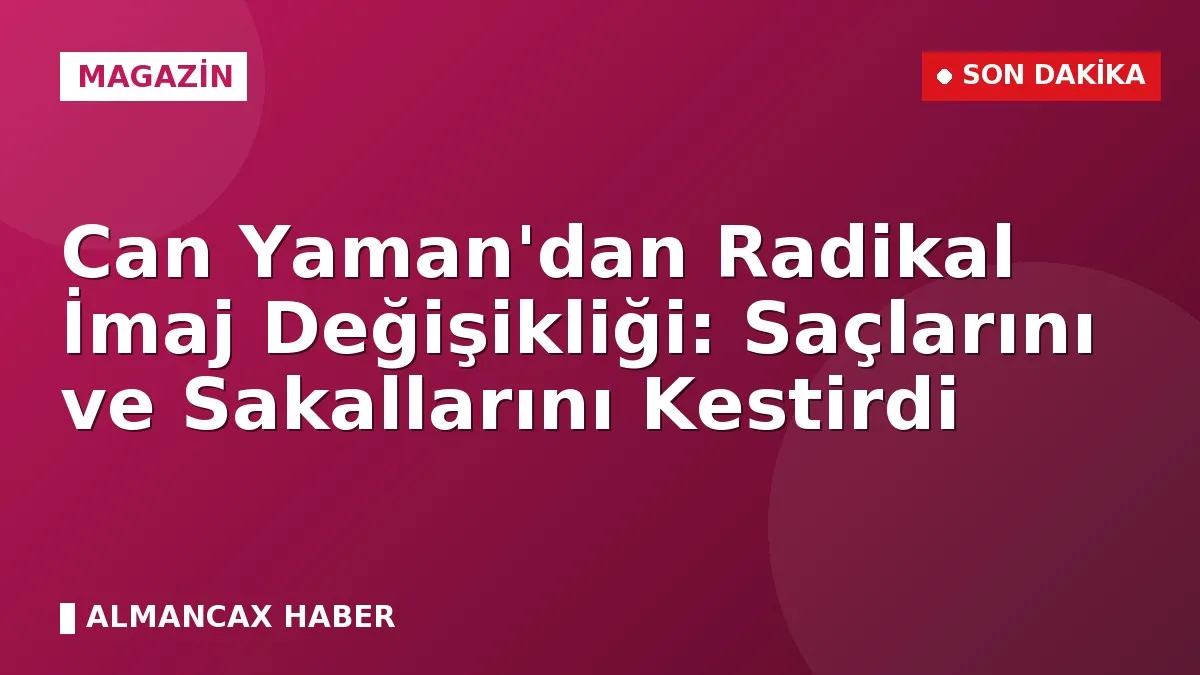 Can Yaman'dan Radikal İmaj Değişikliği: Saçlarını ve Sakallarını Kestirdi