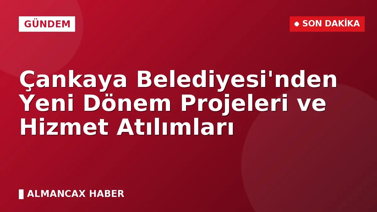 Çankaya Belediyesi'nden Yeni Dönem Projeleri ve Hizmet Atılımları