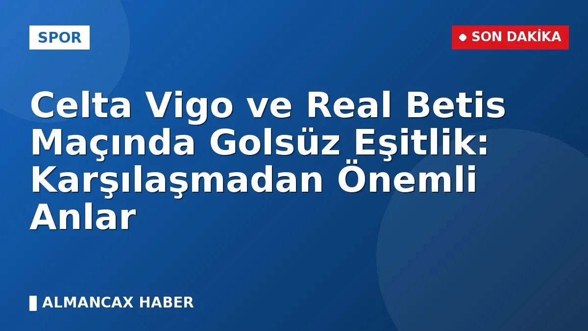 Celta Vigo ve Real Betis Maçında Golsüz Eşitlik: Karşılaşmadan Önemli Anlar