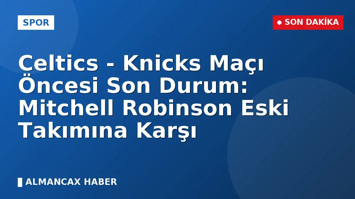 Celtics - Knicks Maçı Öncesi Son Durum: Mitchell Robinson Eski Takımına Karşı