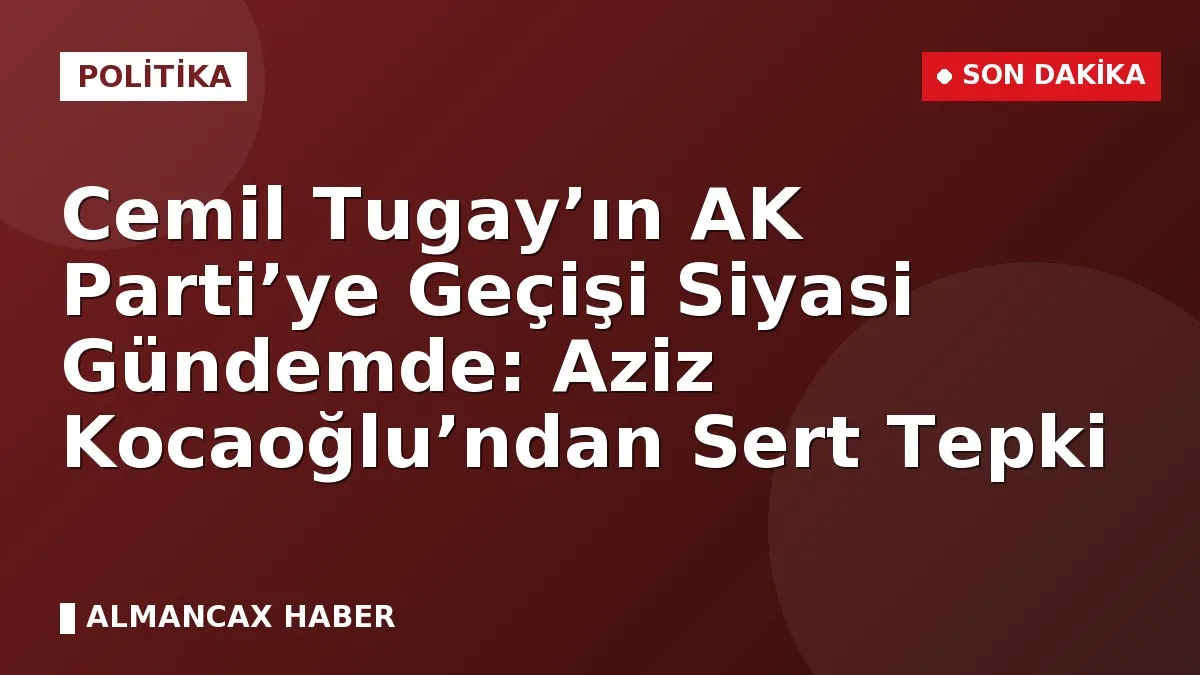 Cemil Tugay’ın AK Parti’ye Geçişi Siyasi Gündemde: Aziz Kocaoğlu’ndan Sert Tepki
