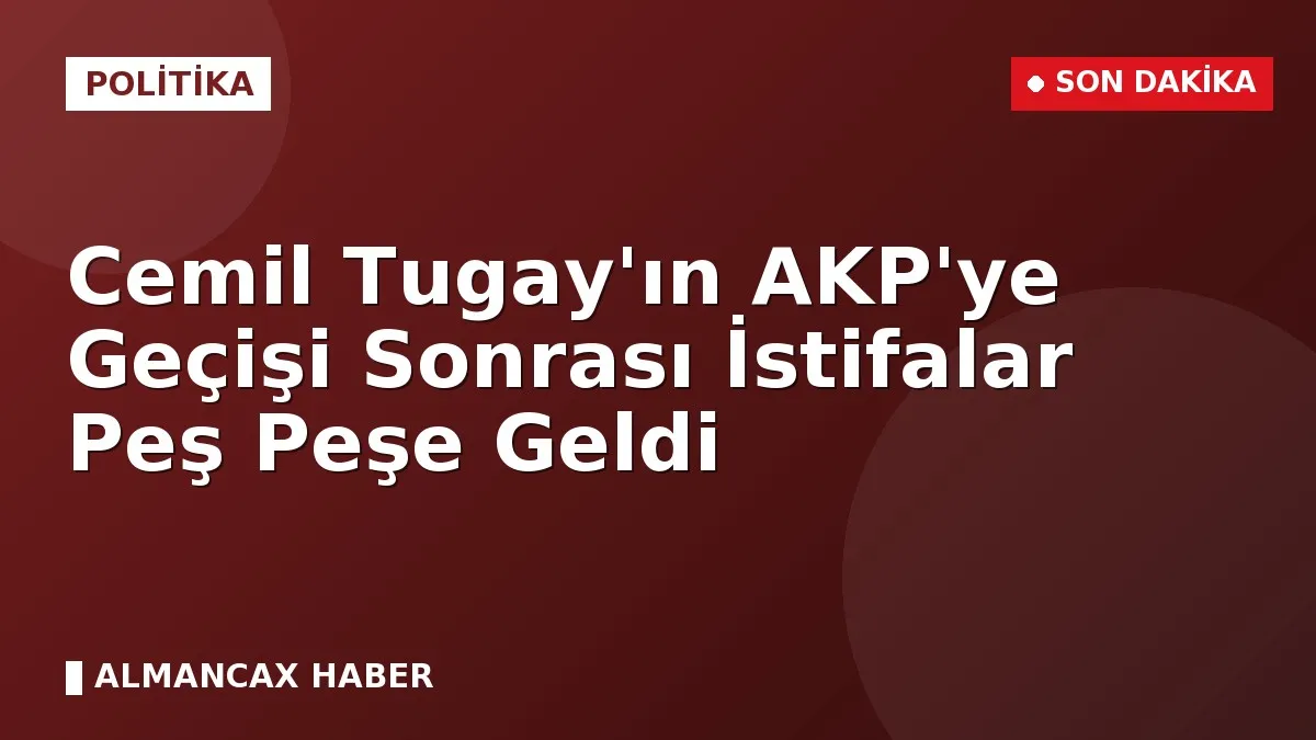 Cemil Tugay'ın AKP'ye Geçişi Sonrası İstifalar Peş Peşe Geldi