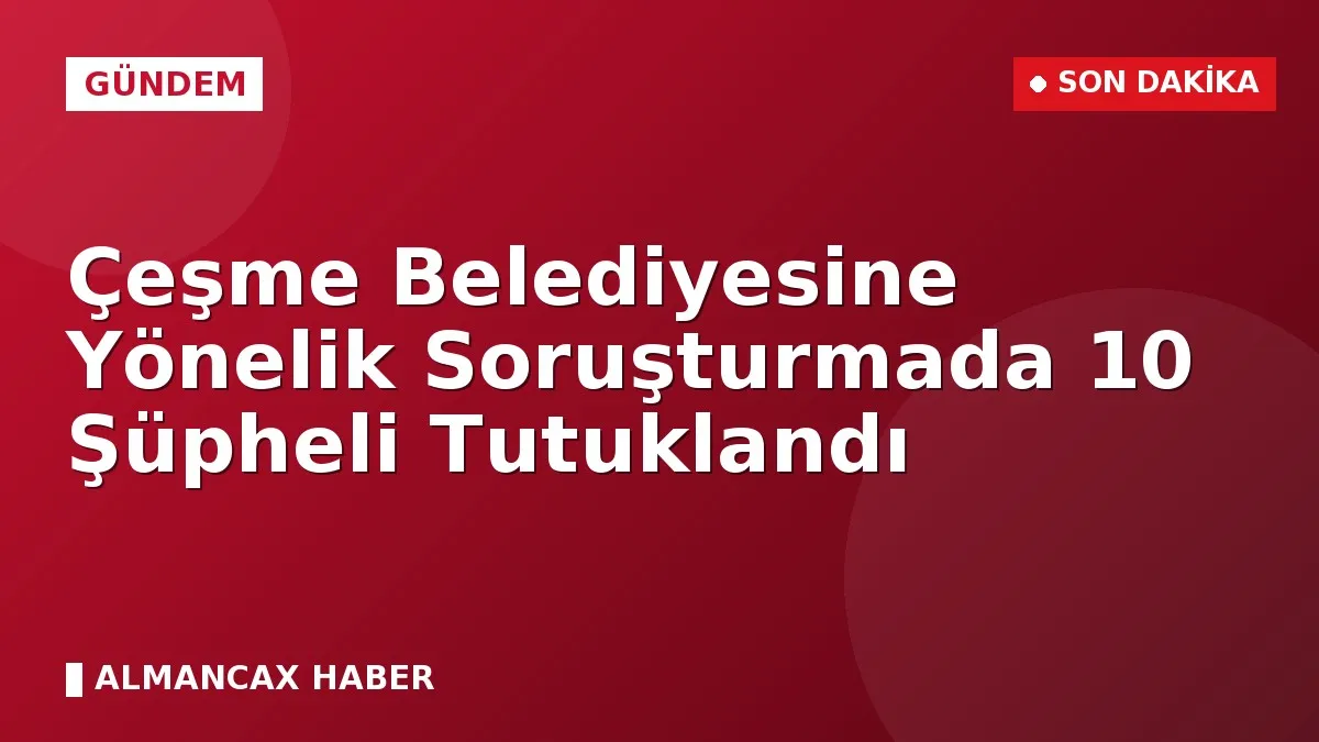 Çeşme Belediyesine Yönelik Soruşturmada 10 Şüpheli Tutuklandı
