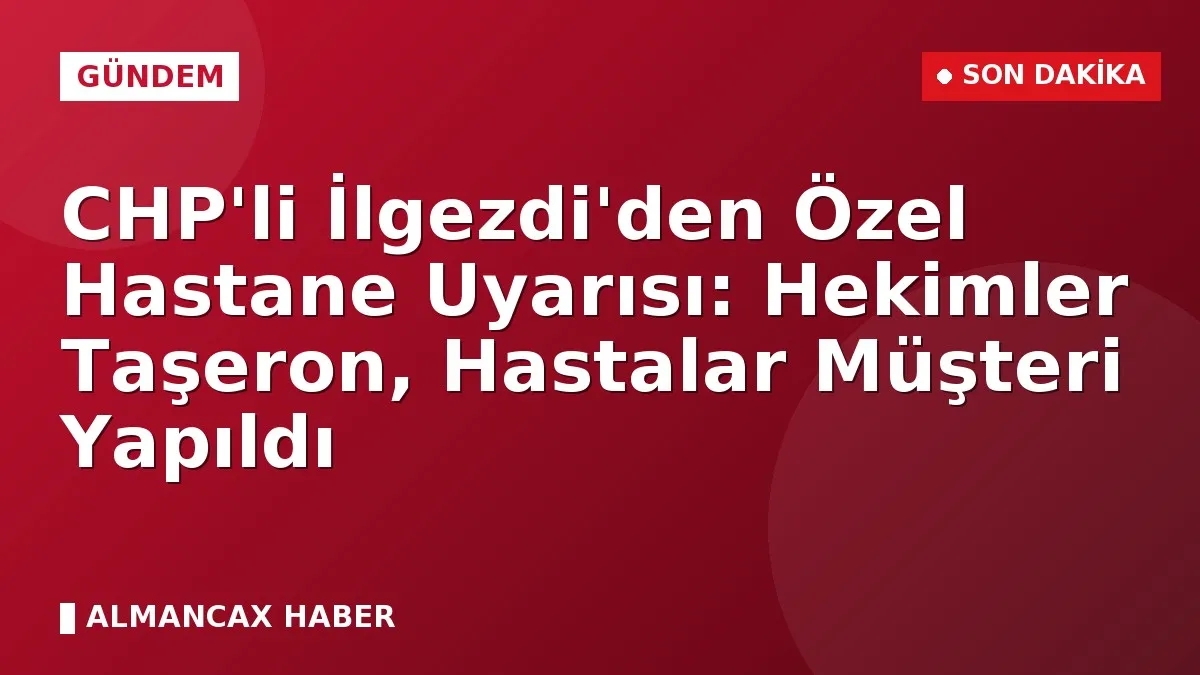 CHP'li İlgezdi'den Özel Hastane Uyarısı: Hekimler Taşeron, Hastalar Müşteri Yapıldı