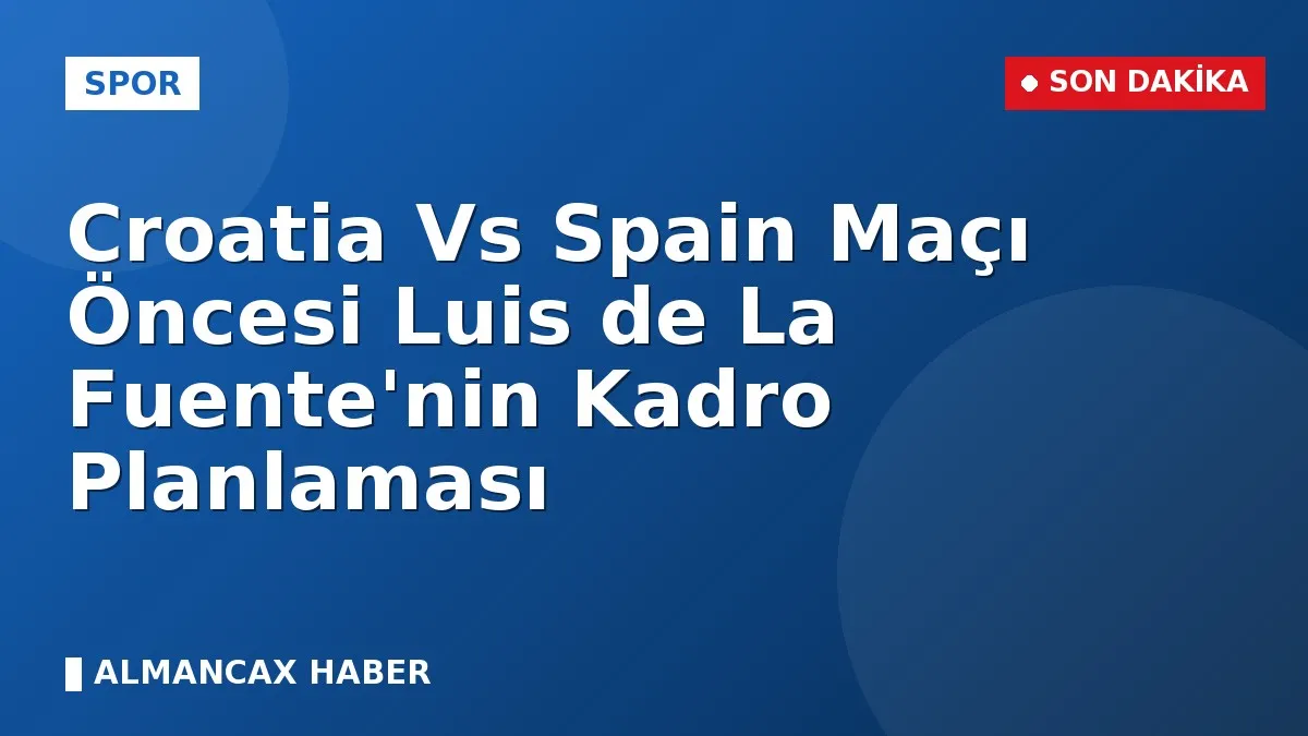 Croatia Vs Spain Maçı Öncesi Luis de La Fuente'nin Kadro Planlaması