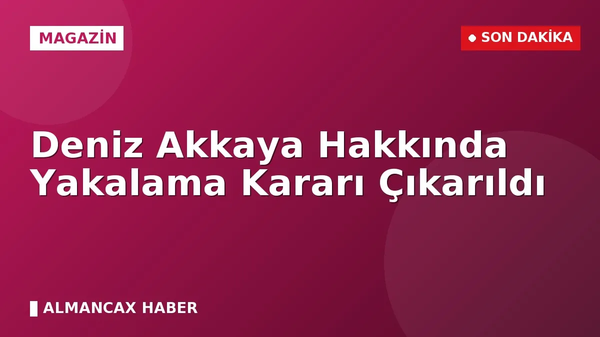Deniz Akkaya Hakkında Yakalama Kararı Çıkarıldı