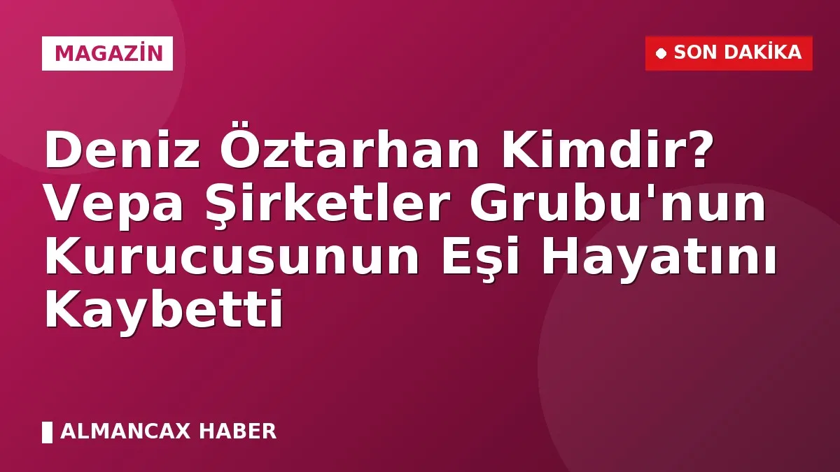 Deniz Öztarhan Kimdir? Vepa Şirketler Grubu'nun Kurucusunun Eşi Hayatını Kaybetti