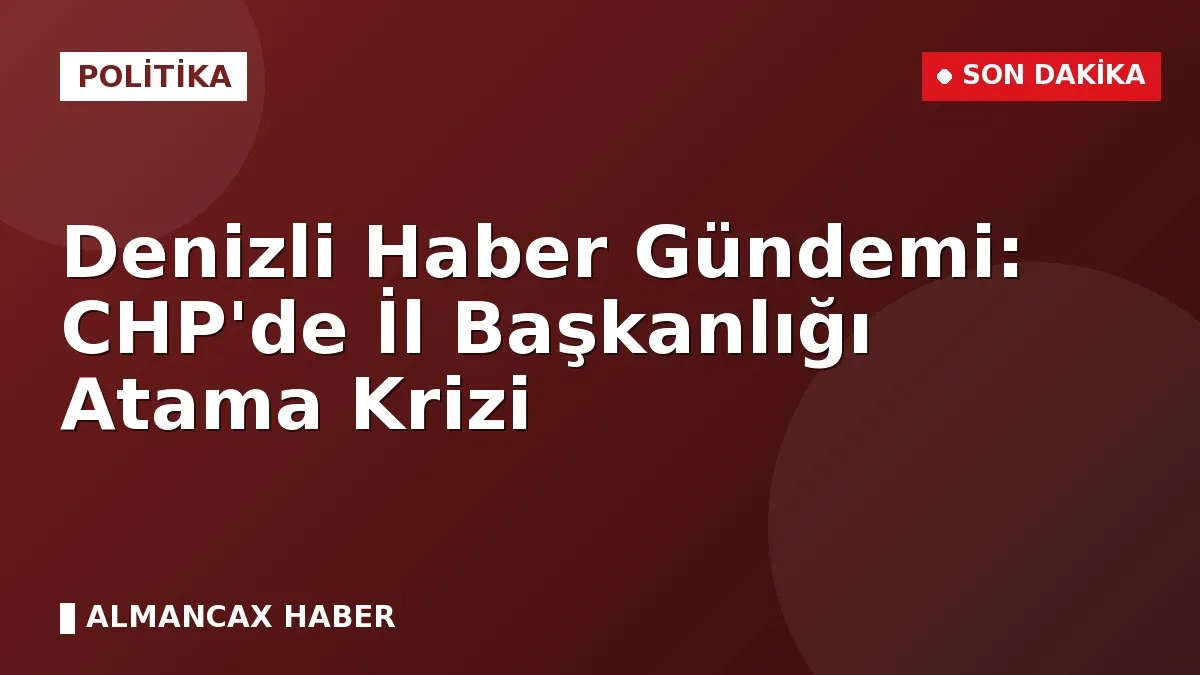 Denizli Haber Gündemi: CHP'de İl Başkanlığı Atama Krizi