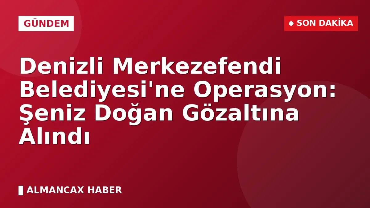 Denizli Merkezefendi Belediyesi'ne Operasyon: Şeniz Doğan Gözaltına Alındı