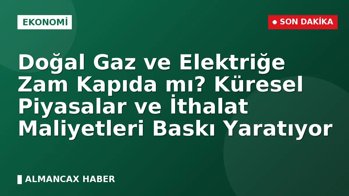 Doğal Gaz ve Elektriğe Zam Kapıda mı? Küresel Piyasalar ve İthalat Maliyetleri Baskı Yaratıyor