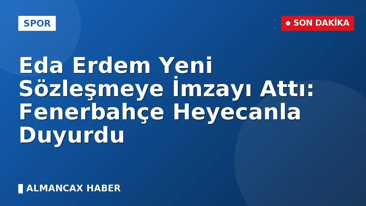 Eda Erdem Yeni Sözleşmeye İmzayı Attı: Fenerbahçe Heyecanla Duyurdu
