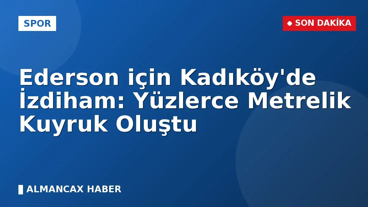 Ederson için Kadıköy'de İzdiham: Yüzlerce Metrelik Kuyruk Oluştu