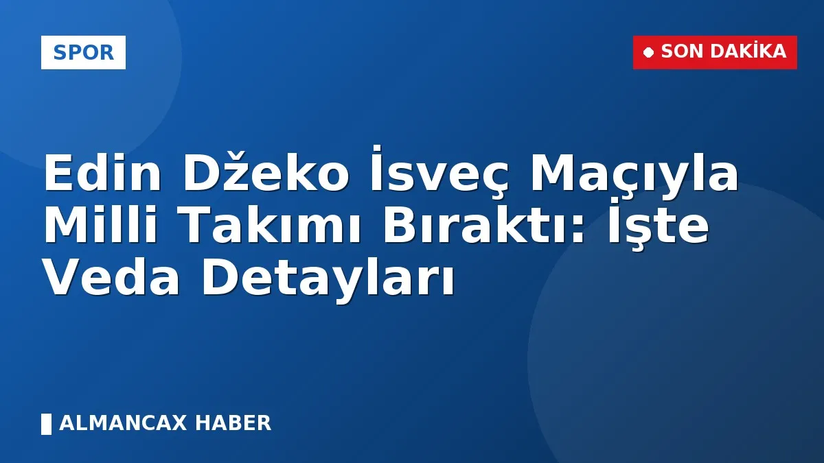 Edin Džeko İsveç Maçıyla Milli Takımı Bıraktı: İşte Veda Detayları