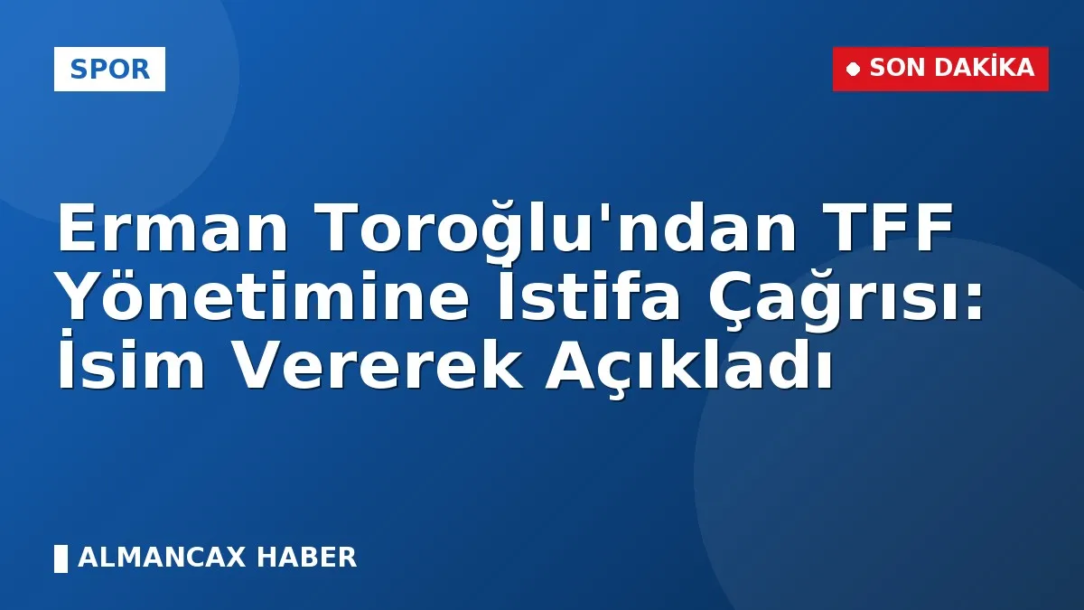 Erman Toroğlu'ndan TFF Yönetimine İstifa Çağrısı: İsim Vererek Açıkladı