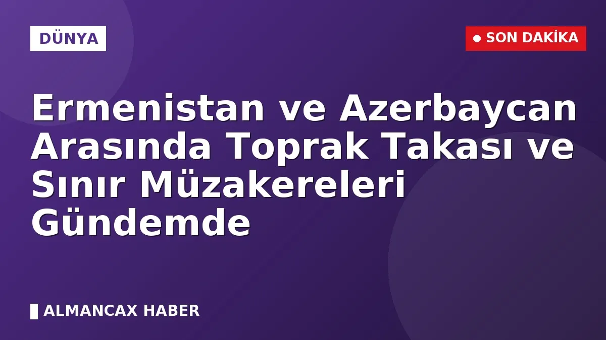 Ermenistan ve Azerbaycan Arasında Toprak Takası ve Sınır Müzakereleri Gündemde