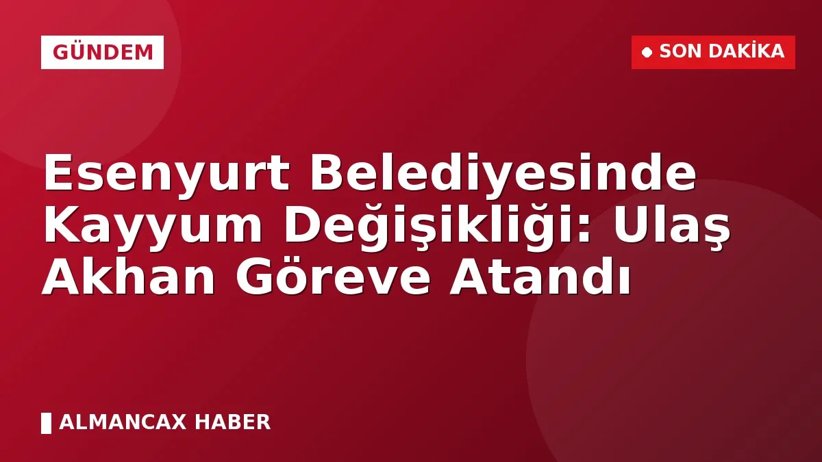 Esenyurt Belediyesinde Kayyum Değişikliği: Ulaş Akhan Göreve Atandı