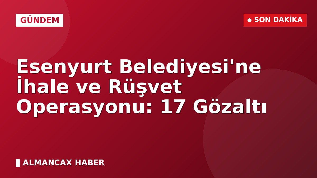Esenyurt Belediyesi'ne İhale ve Rüşvet Operasyonu: 17 Gözaltı
