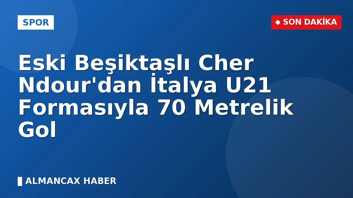 Eski Beşiktaşlı Cher Ndour'dan İtalya U21 Formasıyla 70 Metrelik Gol