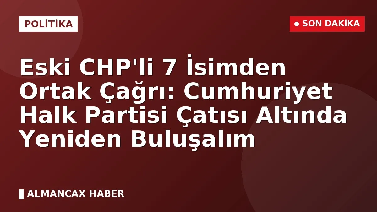 Eski CHP'li 7 İsimden Ortak Çağrı: Cumhuriyet Halk Partisi Çatısı Altında Yeniden Buluşalım