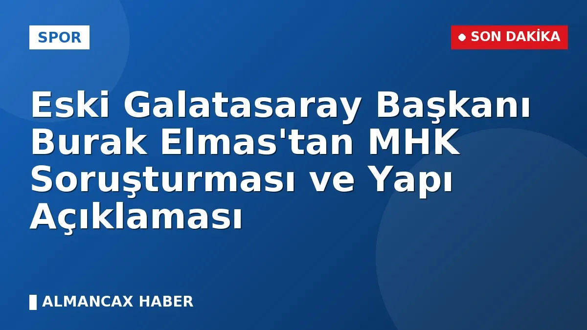 Eski Galatasaray Başkanı Burak Elmas'tan MHK Soruşturması ve Yapı Açıklaması
