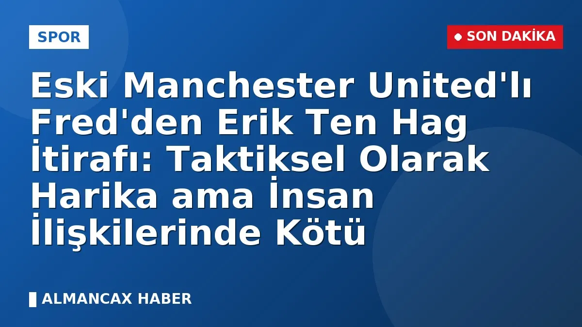 Eski Manchester United'lı Fred'den Erik Ten Hag İtirafı: Taktiksel Olarak Harika ama İnsan İlişkilerinde Kötü