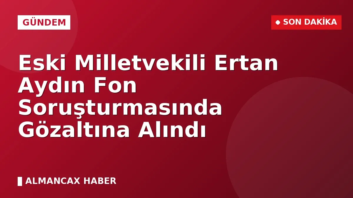 Eski Milletvekili Ertan Aydın Fon Soruşturmasında Gözaltına Alındı