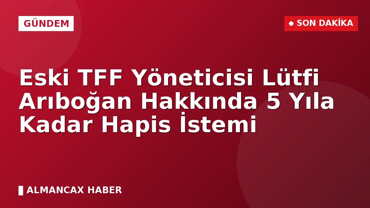 Eski TFF Yöneticisi Lütfi Arıboğan Hakkında 5 Yıla Kadar Hapis İstemi