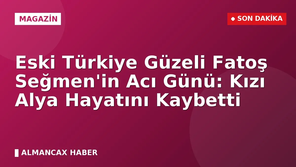 Eski Türkiye Güzeli Fatoş Seğmen'in Acı Günü: Kızı Alya Hayatını Kaybetti