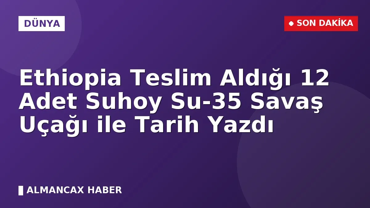 Ethiopia Teslim Aldığı 12 Adet Suhoy Su-35 Savaş Uçağı ile Tarih Yazdı