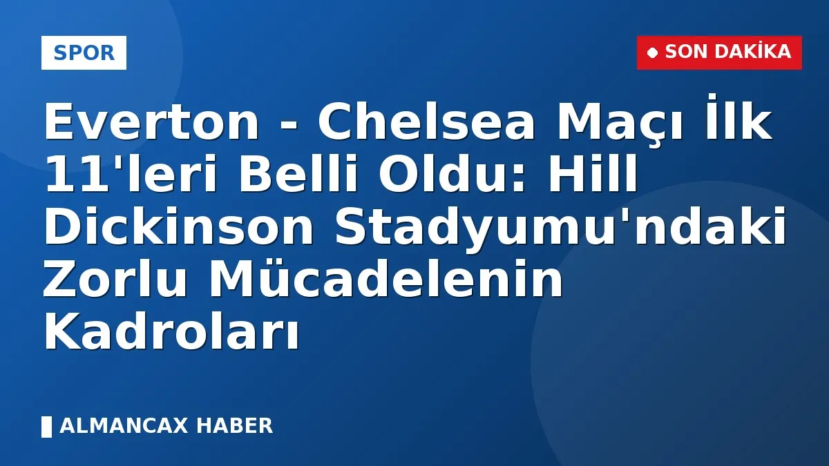Everton - Chelsea Maçı İlk 11'leri Belli Oldu: Hill Dickinson Stadyumu'ndaki Zorlu Mücadelenin Kadroları