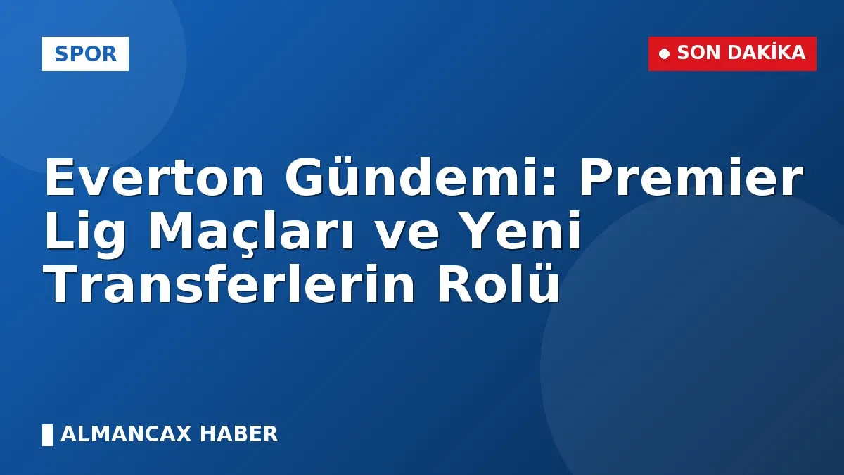 Everton Gündemi: Premier Lig Maçları ve Yeni Transferlerin Rolü