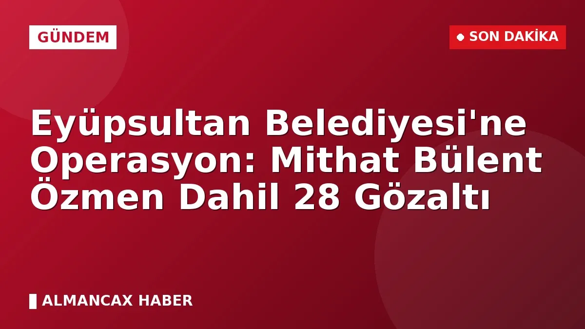 Eyüpsultan Belediyesi'ne Operasyon: Mithat Bülent Özmen Dahil 28 Gözaltı