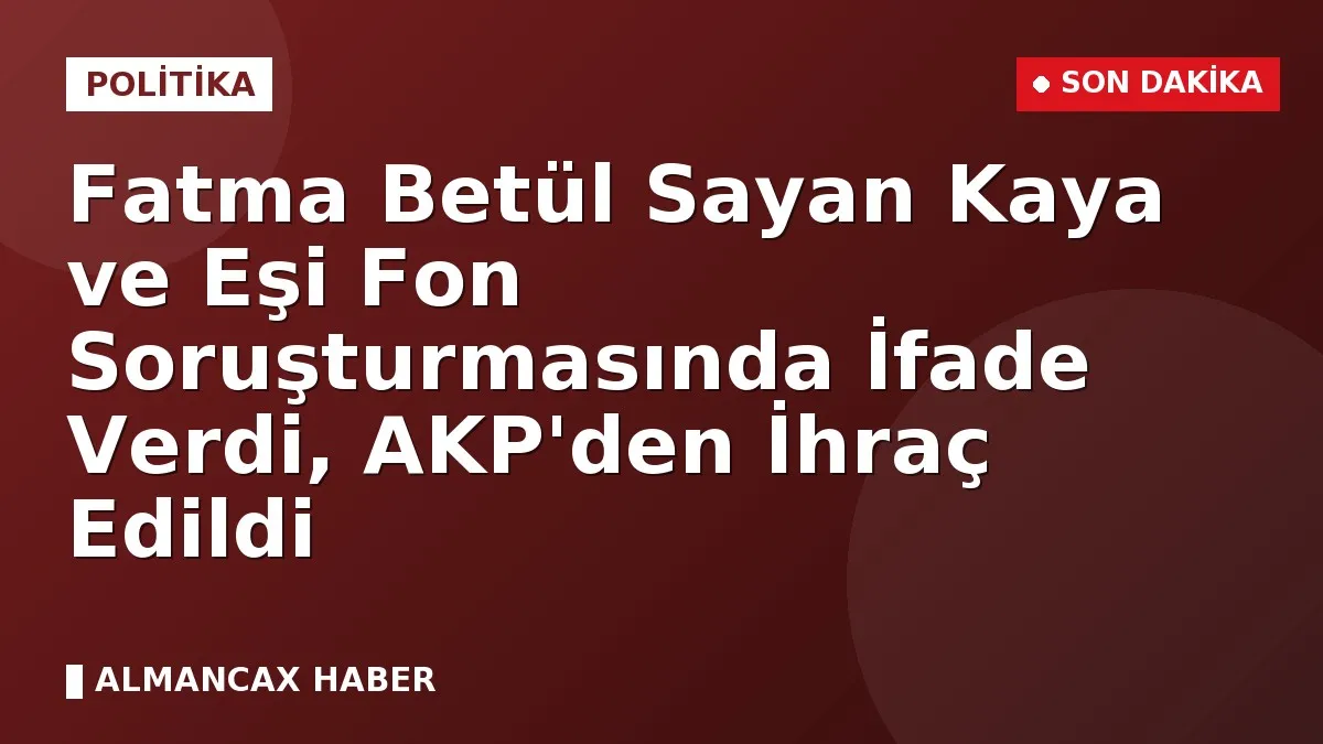 Fatma Betül Sayan Kaya ve Eşi Fon Soruşturmasında İfade Verdi, AKP'den İhraç Edildi