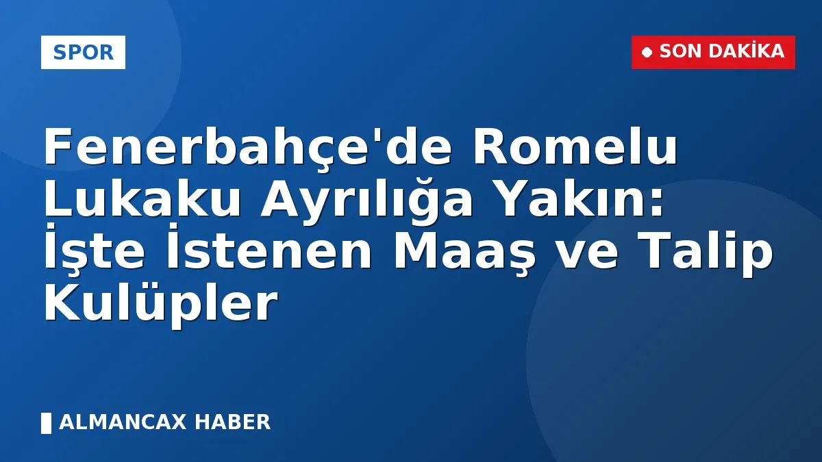 Fenerbahçe'de Romelu Lukaku Ayrılığa Yakın: İşte İstenen Maaş ve Talip Kulüpler