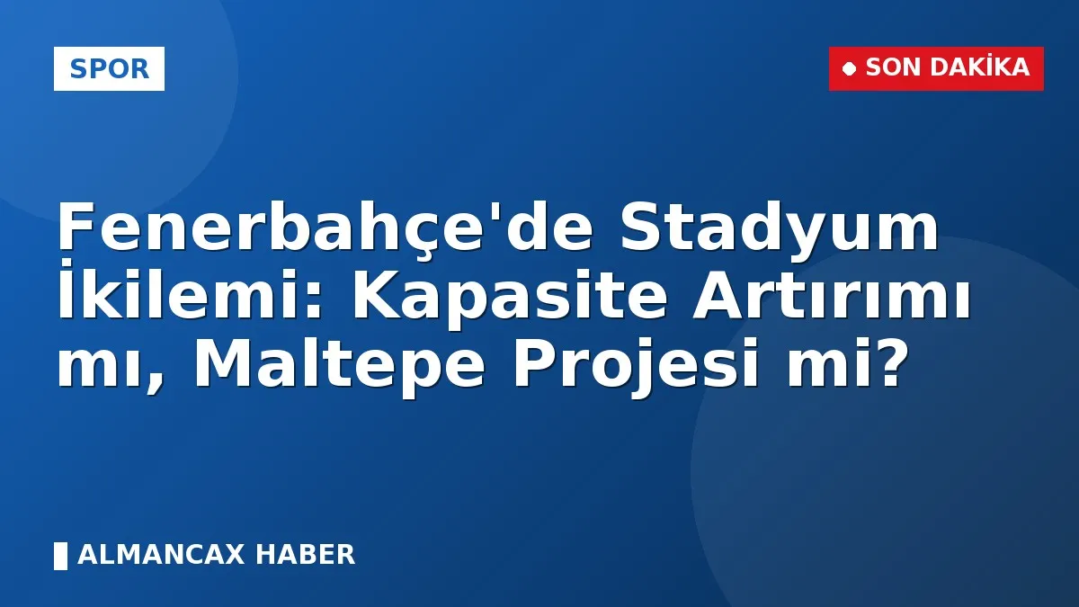 Fenerbahçe'de Stadyum İkilemi: Kapasite Artırımı mı, Maltepe Projesi mi?