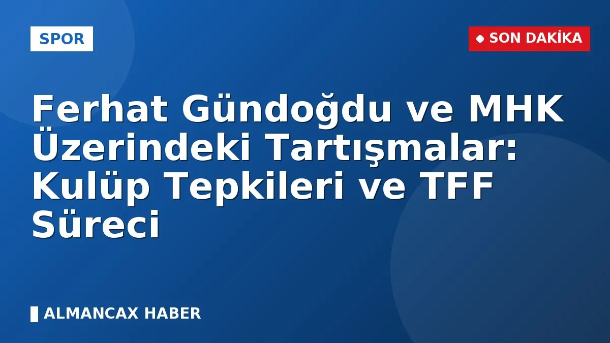 Ferhat Gündoğdu ve MHK Üzerindeki Tartışmalar: Kulüp Tepkileri ve TFF Süreci