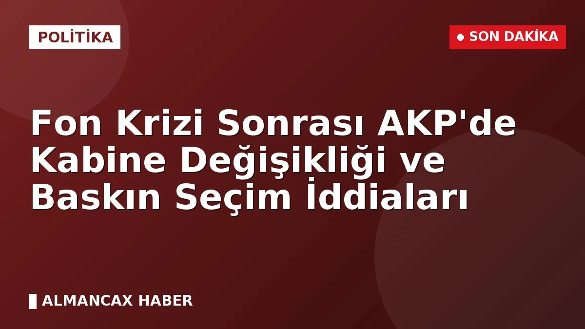 Fon Krizi Sonrası AKP'de Kabine Değişikliği ve Baskın Seçim İddiaları