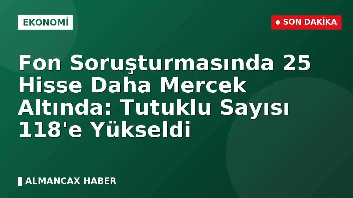 Fon Soruşturmasında 25 Hisse Daha Mercek Altında: Tutuklu Sayısı 118'e Yükseldi
