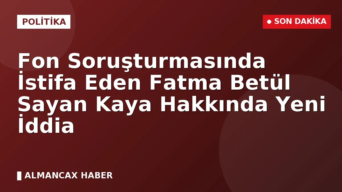 Fon Soruşturmasında İstifa Eden Fatma Betül Sayan Kaya Hakkında Yeni İddia