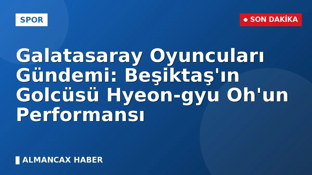Galatasaray Oyuncuları Gündemi: Beşiktaş'ın Golcüsü Hyeon-gyu Oh'un Performansı