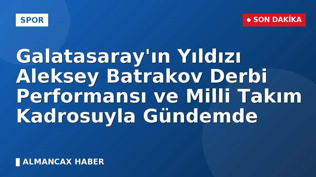 Galatasaray'ın Yıldızı Aleksey Batrakov Derbi Performansı ve Milli Takım Kadrosuyla Gündemde