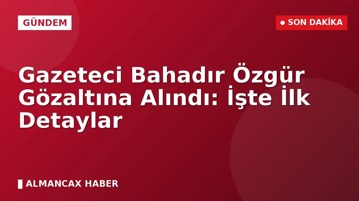 Gazeteci Bahadır Özgür Gözaltına Alındı: İşte İlk Detaylar