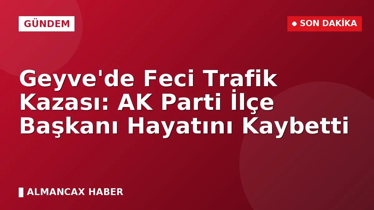 Geyve'de Feci Trafik Kazası: AK Parti İlçe Başkanı Hayatını Kaybetti