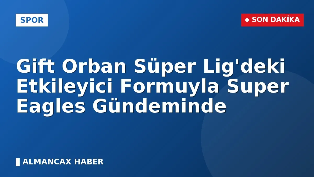 Gift Orban Süper Lig'deki Etkileyici Formuyla Super Eagles Gündeminde