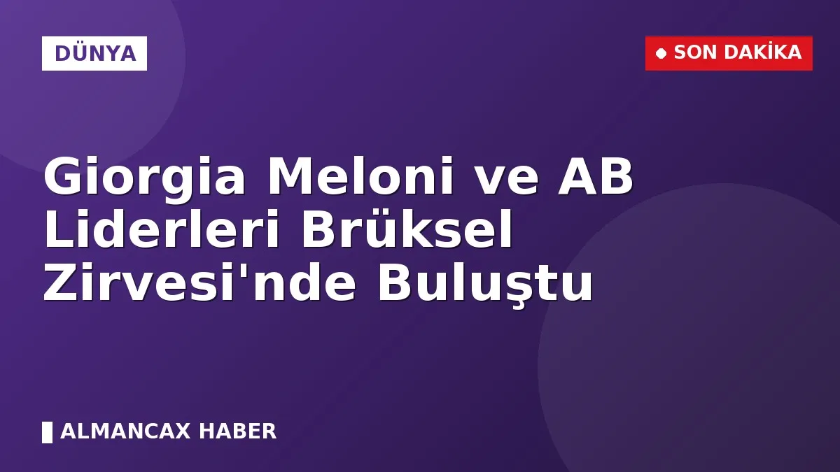 Giorgia Meloni ve AB Liderleri Brüksel Zirvesi'nde Buluştu