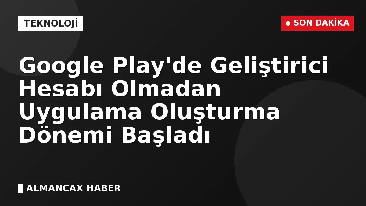 Google Play'de Geliştirici Hesabı Olmadan Uygulama Oluşturma Dönemi Başladı